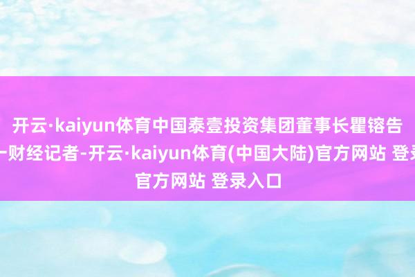 开云·kaiyun体育中国泰壹投资集团董事长瞿镕告诉第一财经记者-开云·kaiyun体育(中国大陆)官方网站 登录入口