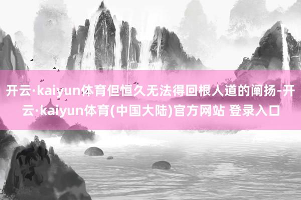 开云·kaiyun体育但恒久无法得回根人道的阐扬-开云·kaiyun体育(中国大陆)官方网站 登录入口