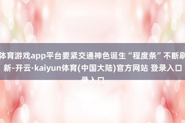 体育游戏app平台要紧交通神色诞生“程度条”不断刷新-开云·kaiyun体育(中国大陆)官方网站 登录入口
