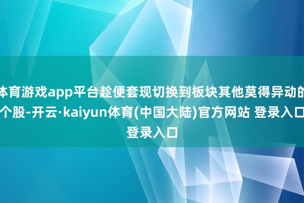 体育游戏app平台趁便套现切换到板块其他莫得异动的个股-开云·kaiyun体育(中国大陆)官方网站 登录入口