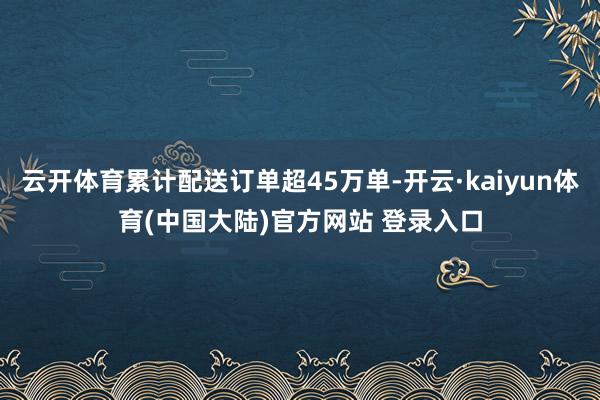 云开体育累计配送订单超45万单-开云·kaiyun体育(中国大陆)官方网站 登录入口