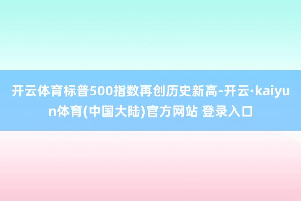 开云体育标普500指数再创历史新高-开云·kaiyun体育(中国大陆)官方网站 登录入口