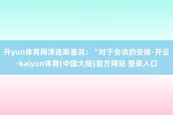开yun体育网　　泽连斯基说：“对于会谈的安排-开云·kaiyun体育(中国大陆)官方网站 登录入口