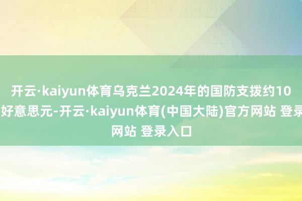 开云·kaiyun体育乌克兰2024年的国防支拨约1000亿好意思元-开云·kaiyun体育(中国大陆)官方网站 登录入口