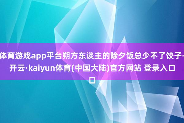 体育游戏app平台朔方东谈主的除夕饭总少不了饺子-开云·kaiyun体育(中国大陆)官方网站 登录入口