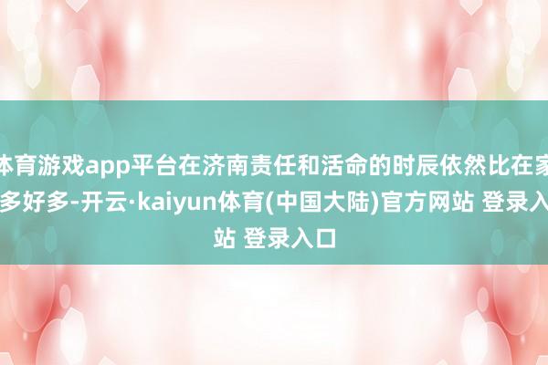 体育游戏app平台在济南责任和活命的时辰依然比在家里多好多-开云·kaiyun体育(中国大陆)官方网站 登录入口