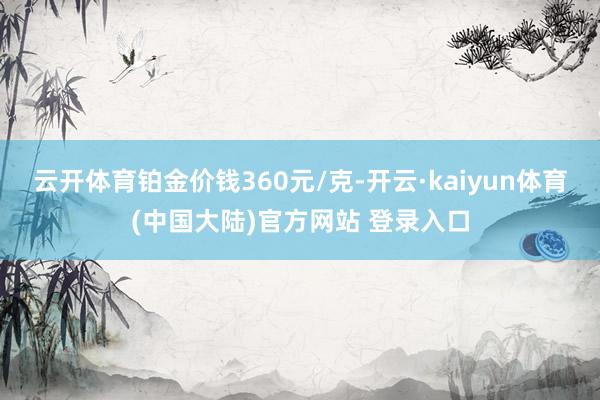 云开体育铂金价钱360元/克-开云·kaiyun体育(中国大陆)官方网站 登录入口