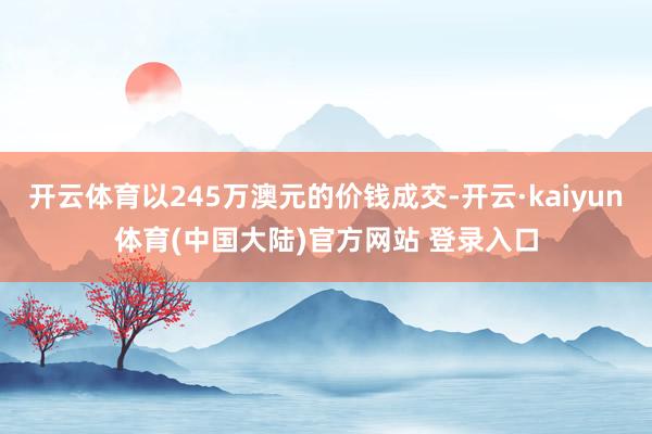 开云体育以245万澳元的价钱成交-开云·kaiyun体育(中国大陆)官方网站 登录入口
