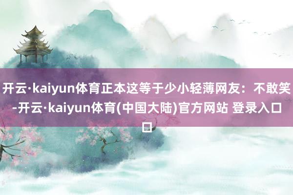 开云·kaiyun体育正本这等于少小轻薄网友:不敢笑-开云·kaiyun体育(中国大陆)官方网站 登录入口