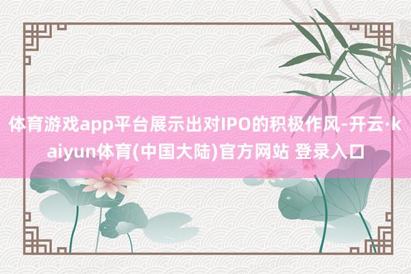 体育游戏app平台展示出对IPO的积极作风-开云·kaiyun体育(中国大陆)官方网站 登录入口
