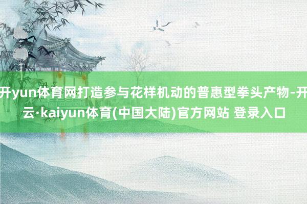 开yun体育网打造参与花样机动的普惠型拳头产物-开云·kaiyun体育(中国大陆)官方网站 登录入口
