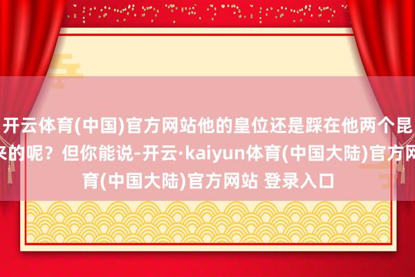 开云体育(中国)官方网站他的皇位还是踩在他两个昆季尸体上得来的呢？但你能说-开云·kaiyun体育(中国大陆)官方网站 登录入口
