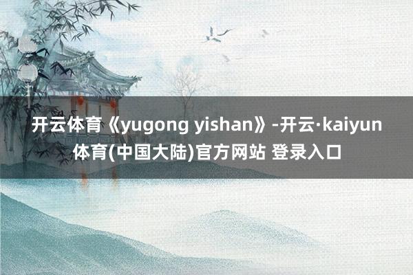 开云体育《yugong yishan》-开云·kaiyun体育(中国大陆)官方网站 登录入口