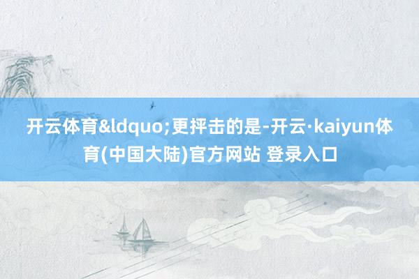 开云体育&ldquo;更抨击的是-开云·kaiyun体育(中国大陆)官方网站 登录入口