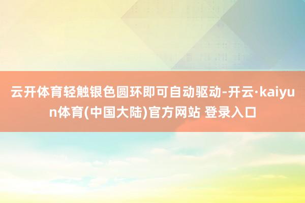 云开体育轻触银色圆环即可自动驱动-开云·kaiyun体育(中国大陆)官方网站 登录入口