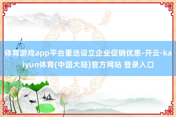 体育游戏app平台重迭设立企业促销优惠-开云·kaiyun体育(中国大陆)官方网站 登录入口