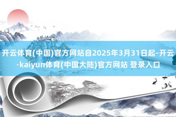 开云体育(中国)官方网站自2025年3月31日起-开云·kaiyun体育(中国大陆)官方网站 登录入口