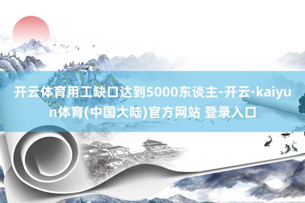 开云体育用工缺口达到5000东谈主-开云·kaiyun体育(中国大陆)官方网站 登录入口