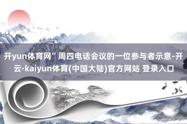 开yun体育网”　　周四电话会议的一位参与者示意-开云·kaiyun体育(中国大陆)官方网站 登录入口
