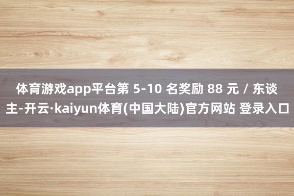 体育游戏app平台第 5-10 名奖励 88 元 / 东谈主-开云·kaiyun体育(中国大陆)官方网站 登录入口