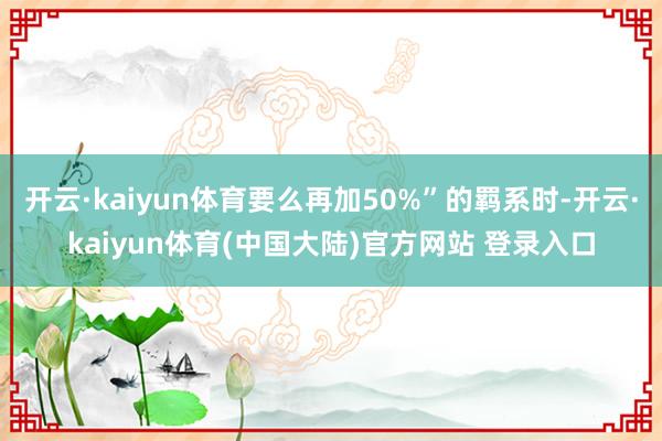 开云·kaiyun体育要么再加50%”的羁系时-开云·kaiyun体育(中国大陆)官方网站 登录入口