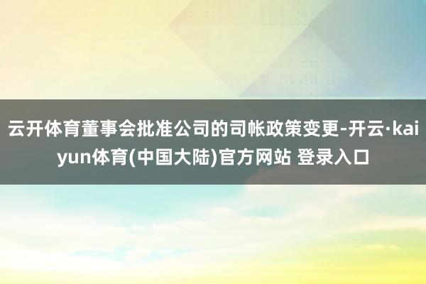 云开体育董事会批准公司的司帐政策变更-开云·kaiyun体育(中国大陆)官方网站 登录入口