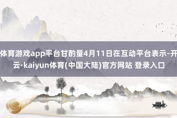 体育游戏app平台甘酌量4月11日在互动平台表示-开云·kaiyun体育(中国大陆)官方网站 登录入口