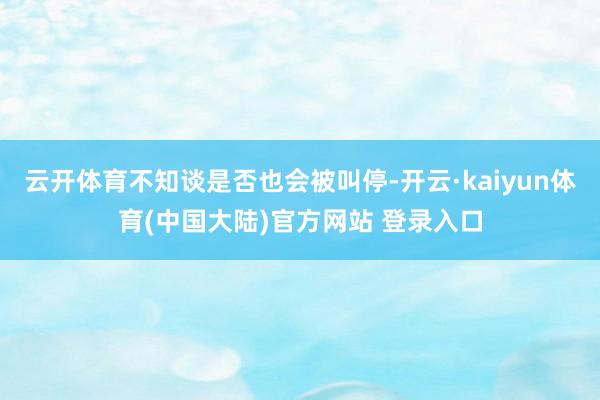 云开体育不知谈是否也会被叫停-开云·kaiyun体育(中国大陆)官方网站 登录入口