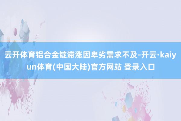 云开体育铝合金锭滞涨因卑劣需求不及-开云·kaiyun体育(中国大陆)官方网站 登录入口