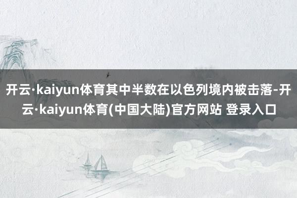 开云·kaiyun体育其中半数在以色列境内被击落-开云·kaiyun体育(中国大陆)官方网站 登录入口