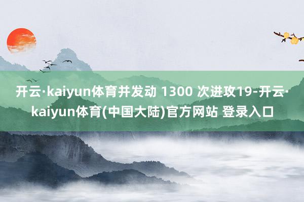 开云·kaiyun体育并发动 1300 次进攻19-开云·kaiyun体育(中国大陆)官方网站 登录入口