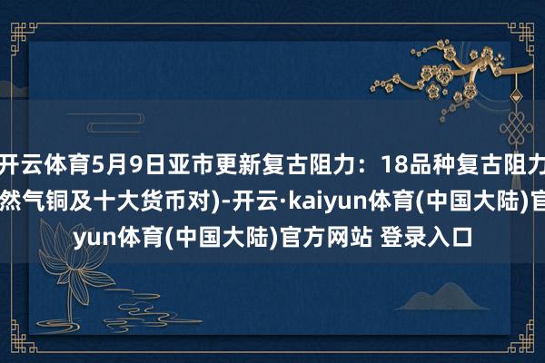 开云体育5月9日亚市更新复古阻力：18品种复古阻力(金银铂钯原油自然气铜及十大货币对)-开云·kaiyun体育(中国大陆)官方网站 登录入口