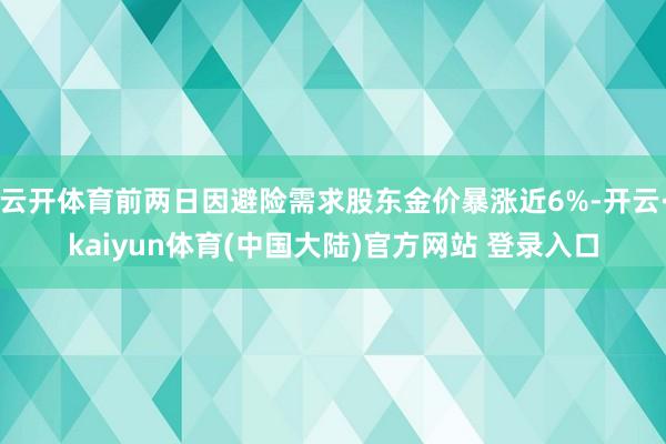 云开体育前两日因避险需求股东金价暴涨近6%-开云·kaiyun体育(中国大陆)官方网站 登录入口