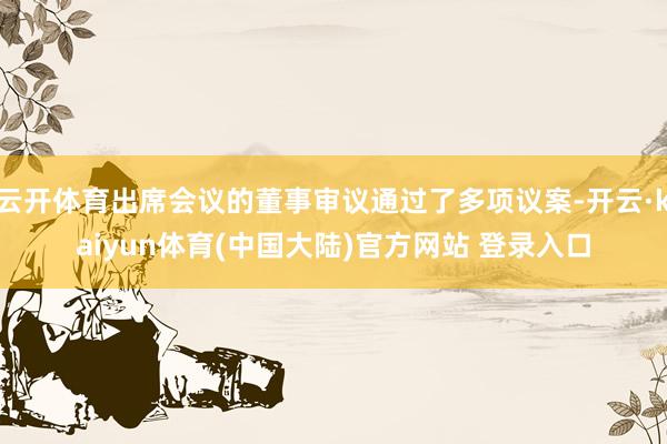 云开体育出席会议的董事审议通过了多项议案-开云·kaiyun体育(中国大陆)官方网站 登录入口