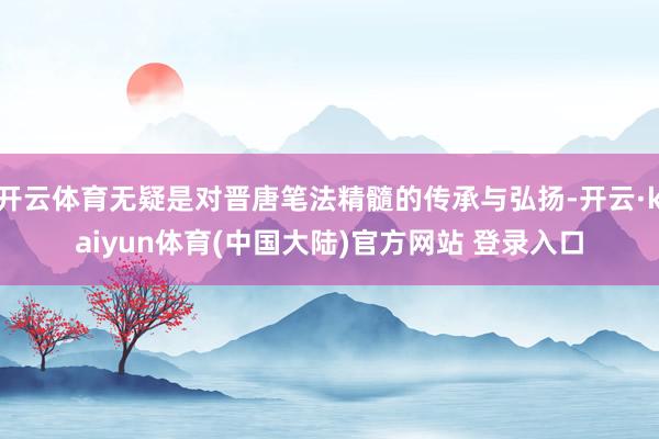 开云体育无疑是对晋唐笔法精髓的传承与弘扬-开云·kaiyun体育(中国大陆)官方网站 登录入口