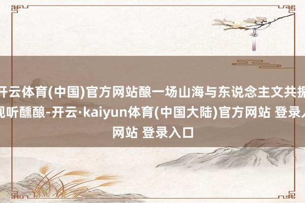 开云体育(中国)官方网站酿一场山海与东说念主文共振的视听醺酿-开云·kaiyun体育(中国大陆)官方网站 登录入口