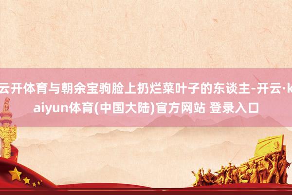 云开体育与朝余宝驹脸上扔烂菜叶子的东谈主-开云·kaiyun体育(中国大陆)官方网站 登录入口