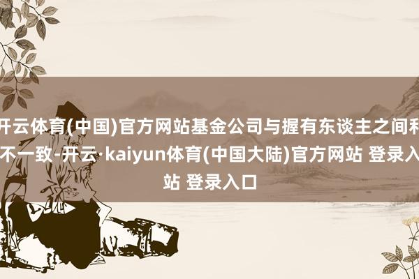 开云体育(中国)官方网站基金公司与握有东谈主之间利益不一致-开云·kaiyun体育(中国大陆)官方网站 登录入口