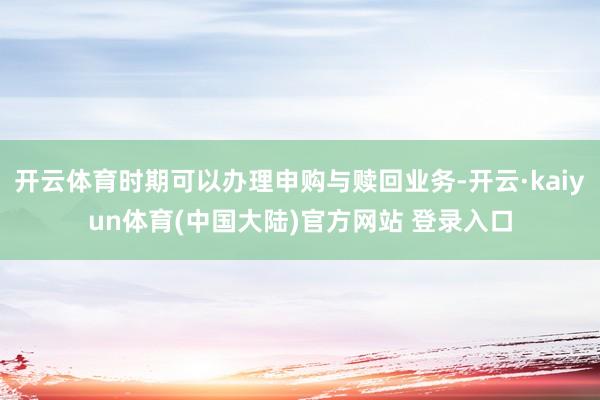 开云体育时期可以办理申购与赎回业务-开云·kaiyun体育(中国大陆)官方网站 登录入口