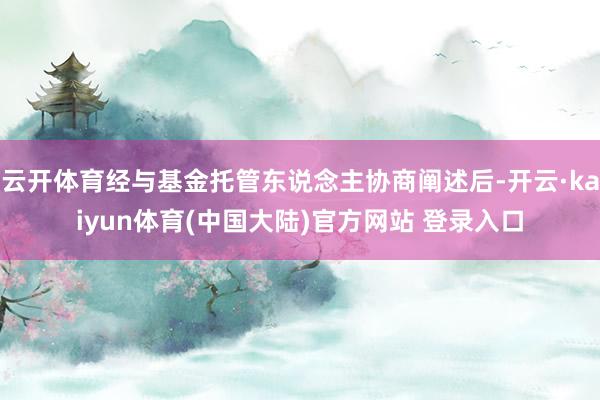 云开体育经与基金托管东说念主协商阐述后-开云·kaiyun体育(中国大陆)官方网站 登录入口