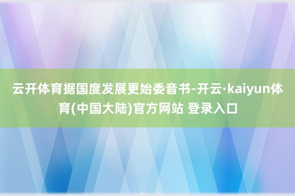 云开体育据国度发展更始委音书-开云·kaiyun体育(中国大陆)官方网站 登录入口