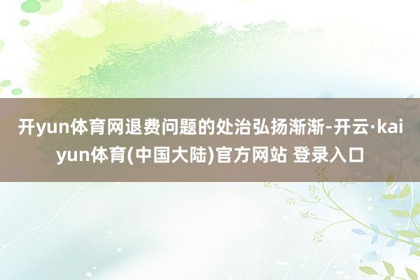 开yun体育网退费问题的处治弘扬渐渐-开云·kaiyun体育(中国大陆)官方网站 登录入口