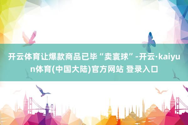 开云体育让爆款商品已毕“卖寰球”-开云·kaiyun体育(中国大陆)官方网站 登录入口