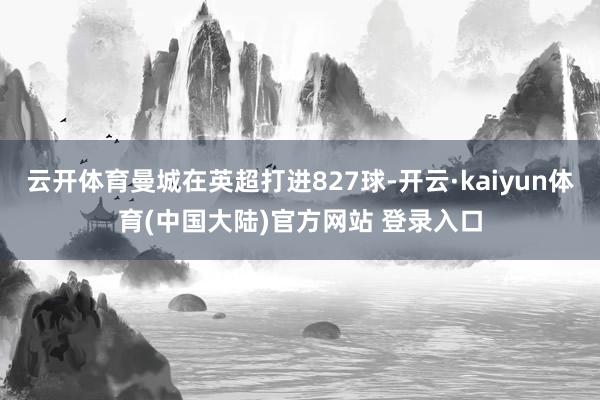 云开体育曼城在英超打进827球-开云·kaiyun体育(中国大陆)官方网站 登录入口