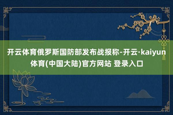 开云体育俄罗斯国防部发布战报称-开云·kaiyun体育(中国大陆)官方网站 登录入口