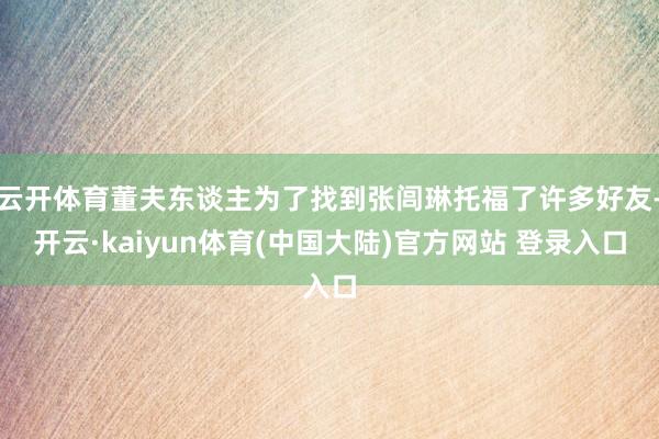 云开体育董夫东谈主为了找到张闾琳托福了许多好友-开云·kaiyun体育(中国大陆)官方网站 登录入口