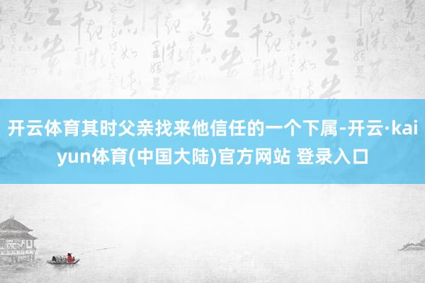 开云体育其时父亲找来他信任的一个下属-开云·kaiyun体育(中国大陆)官方网站 登录入口