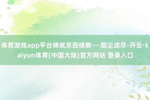 体育游戏app平台铸就京西绿肺——烟尘滤尽-开云·kaiyun体育(中国大陆)官方网站 登录入口
