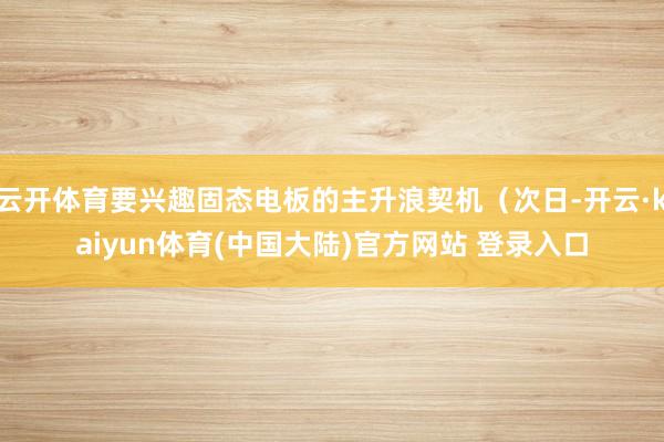 云开体育要兴趣固态电板的主升浪契机（次日-开云·kaiyun体育(中国大陆)官方网站 登录入口