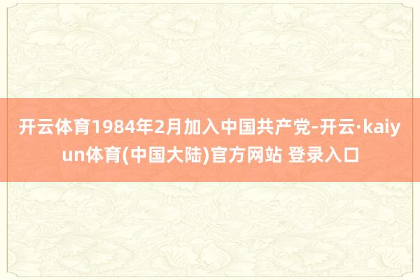 开云体育1984年2月加入中国共产党-开云·kaiyun体育(中国大陆)官方网站 登录入口